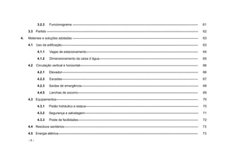 - 8 -
3.2.3 Funcionograma --------------------------------------------------------------------------------------------------------------------- 61
3.3 Partido --------------------------------------------------------------------------------------------------------------------------------------------- 62
4. Materiais e soluções adotadas --------------------------------------------------------------------------------------------------------------------- 63
4.1 Uso da edificação------------------------------------------------------------------------------------------------------------------------------- 63
4.1.1 Vagas de estacionamento-------------------------------------------------------------------------------------------------------- 64
4.1.2 Dimensionamento da caixa d´água-------------------------------------------------------------------------------------------- 65
4.2 Circulação vertical e horizontal-------------------------------------------------------------------------------------------------------------- 66
4.2.1 Elevador------------------------------------------------------------------------------------------------------------------------------- 66
4.2.2 Escadas------------------------------------------------------------------------------------------------------------------------------- 67
4.2.3 Saídas de emergência------------------------------------------------------------------------------------------------------------- 68
4.4.5 Lanchas de socorro---------------------------------------------------------------------------------------------------------------- 69
4.3 Equipamentos------------------------------------------------------------------------------------------------------------------------------------ 70
4.3.1 Pistão hidráulico e estaca--------------------------------------------------------------------------------------------------------- 70
4.3.2 Segurança e salvatagem---------------------------------------------------------------------------------------------------------- 71
4.3.3 Poste de facilidades---------------------------------------------------------------------------------------------------------------- 72
4.4 Resíduos sanitários----------------------------------------------------------------------------------------------------------------------------- 73
4.5 Energia elétrica---------------------------------------------------------------------------------------------------------------------------------- 73
 