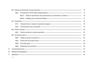 - 9 -
4.6 Sistema de fechamento do teatro flutuante----------------------------------------------------------------------------------------------- 74
4.6.1 Fluoropolímero (ETFE etileno-tetrafluorotileno)----------------------------------------------------------------------------- 74
4.6.1.1 Tabela de apontamento das características e propriedades do material--------------------------------- 76
4.6.1.2 Instalação das membranas infláveis------------------------------------------------------------------------------- 77
4.7 Passarelas---------------------------------------------------------------------------------------------------------------------------------------- 78
4.7.1 Passarela sobre a marginal e passarela de ligação----------------------------------------------------------------------- 78
4.7.2 Considerações sobre a passarela---------------------------------------------------------------------------------------------- 79
4.8 Edifício de apoio--------------------------------------------------------------------------------------------------------------------------------- 80
4.8.1 Sistema estrutural e materiais aplicados------------------------------------------------------------------------------------- 81
4.9 Iluminância interna------------------------------------------------------------------------------------------------------------------------------ 82
4.9.1 Tabela de cálculo luminotécnico------------------------------------------------------------------------------------------------ 83
4.9.2 Cálculo para iluminação cênica------------------------------------------------------------------------------------------------- 84
4.9.3 Iluminação geral -------------------------------------------------------------------------------------------------------------------- 85
4.9.4 Distribuição das luminárias------------------------------------------------------------------------------------------------------- 86
5. Considerações finais---------------------------------------------------------------------------------------------------------------------------------- 87
6. Referências bibliográficas---------------------------------------------------------------------------------------------------------------------------- 88
7. Apêndices------------------------------------------------------------------------------------------------------------------------------------------------ 92
 