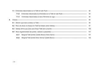 - 10 -
7.1 Entrevistas relacionadas ao rio Tietê em são Paulo------------------------------------------------------------------------------------ 92
7.1.2 Entrevistas relacionadas às dimensões do rio Tietê em são Paulo---------------------------------------------------- 93
7.1.3 Entrevistas relacionadas ao barco Almirante do Lago-------------------------------------------------------------------- 94
8. Anexos---------------------------------------------------------------------------------------------------------------------------------------------------- 95
8.1 Alckmin quer barco turístico no Tietê------------------------------------------------------------------------------------------------------- 95
8.2 Risco de atraso na limpeza do Tietê faz Estado cobrar Sabesp-------------------------------------------------------------------- 97
8.3 Sabesp afirma que prazo para limpar Tietê será cumprido--------------------------------------------------------------------------- 100
8.4 Altura regulamentada das pontes, viadutos e passarelas---------------------------------------------------------------------------- 101
8.4.1 Marginal Tietê sentido Castelo Branco/ Airton Senna--------------------------------------------------------------------- 101
8.4.2 Marginal Tietê sentido Airton Senna/ Castelo Branco--------------------------------------------------------------------- 102
 