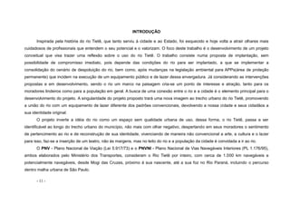 - 11 -
INTRODUÇÃO
Inspirada pela história do rio Tietê, que tanto serviu à cidade e ao Estado, foi esquecido e hoje volta a atrair olhares mais
cuidadosos de profissionais que entendem o seu potencial e o valorizam. O foco deste trabalho é o desenvolvimento de um projeto
conceitual que visa trazer uma reflexão sobre o uso do rio Tietê. O trabalho consiste numa proposta de implantação, sem
possibilidade de compromisso imediato, pois depende das condições do rio para ser implantado, a que se implementar a
consolidação do cenário de despoluição do rio, bem como, após mudanças na legislação ambiental para APPs(área de proteção
permanente) que incidem na execução de um equipamento público e de lazer dessa envergadura. Já considerando as intervenções
propostas e em desenvolvimento, sendo o rio um marco na paisagem cria-se um ponto de interesse e atração, tanto para os
moradores lindeiros como para a população em geral. A busca de uma conexão entre o rio e a cidade é o elemento principal para o
desenvolvimento do projeto. A singularidade do projeto proposto trará uma nova imagem ao trecho urbano do rio Tietê, promovendo
a união do rio com um equipamento de lazer diferente dos padrões convencionais, devolvendo a nossa cidade e seus cidadãos a
sua identidade original.
O projeto inverte a idéia do rio como um espaço sem qualidade urbana de uso, dessa forma, o rio Tietê, passa a ser
identificável ao longo do trecho urbano do município, não mais com olhar negativo, despertando em seus moradores o sentimento
de pertencimento ao rio e de reconstrução de sua identidade, vivenciando de maneira não convencional a arte, a cultura e o lazer
para isso, faz-se a inserção de um teatro, não às margens, mas no leito do rio e a população da cidade é convidada a ir ao rio.
O PNV - Plano Nacional de Viação (Lei 5.917/73) e o PNVNI - Plano Nacional de Vias Navegáveis Interiores (PL 1.176/95),
ambos elaborados pelo Ministério dos Transportes, consideram o Rio Tietê por inteiro, com cerca de 1.000 km navegáveis e
potencialmente navegáveis, desde Mogi das Cruzes, próximo à sua nascente, até a sua foz no Rio Paraná, incluindo o percurso
dentro malha urbana de São Paulo.
 