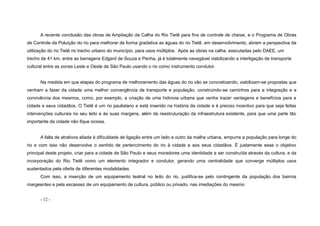 - 12 -
A recente conclusão das obras de Ampliação da Calha do Rio Tietê para fins de controle de cheias, e o Programa de Obras
de Controle da Poluição do rio para melhorar de forma gradativa as águas do rio Tietê, em desenvolvimento, abrem a perspectiva da
utilização do rio Tietê no trecho urbano do município, para usos múltiplos. Após as obras na calha, executadas pelo DAEE, um
trecho de 41 km, entre as barragens Edgard de Souza e Penha, já é totalmente navegável viabilizando a interligação de transporte
cultural entre as zonas Leste e Oeste de São Paulo usando o rio como instrumento condutor.
Na medida em que etapas do programa de melhoramento das águas do rio vão se concretizando, viabilizam-se propostas que
venham a fazer da cidade uma melhor convergência de transporte e população, construindo-se caminhos para a integração e a
convivência dos mesmos, como, por exemplo, a criação de uma hidrovia urbana que venha trazer vantagens e benefícios para a
cidade e seus cidadãos. O Tietê é um rio paulistano e está inserido na história da cidade e é preciso incentivo para que seja feitas
intervenções culturais no seu leito e às suas margens, além de reestruturação da infraestrutura existente, para que uma parte tão
importante da cidade não fique ociosa.
A falta de atrativos aliada á dificuldade de ligação entre um lado e outro da malha urbana, empurra a população para longe do
rio e com isso não desenvolve o sentido de pertencimento do rio à cidade e aos seus cidadãos. É justamente esse o objetivo
principal deste projeto, criar para a cidade de São Paulo e seus moradores uma identidade a ser construída através da cultura, e da
incorporação do Rio Tietê como um elemento integrador e condutor, gerando uma centralidade que converge múltiplos usos
sustentados pela oferta de diferentes modalidades.
Com isso, a inserção de um equipamento teatral no leito do rio, justifica-se pelo contingente da população dos bairros
margeantes e pela escassez de um equipamento de cultura, público ou privado, nas imediações do mesmo.
 