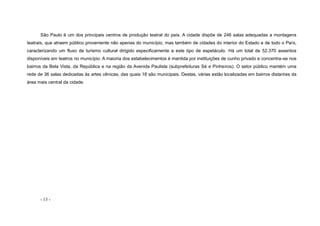 - 13 -
São Paulo é um dos principais centros de produção teatral do país. A cidade dispõe de 246 salas adequadas a montagens
teatrais, que atraem público proveniente não apenas do município, mas também de cidades do interior do Estado e de todo o País,
caracterizando um fluxo de turismo cultural dirigido especificamente a este tipo de espetáculo. Há um total de 52.370 assentos
disponíveis em teatros no município. A maioria dos estabelecimentos é mantida por instituições de cunho privado e concentra-se nos
bairros da Bela Vista, da República e na região da Avenida Paulista (subprefeituras Sé e Pinheiros). O setor público mantém uma
rede de 36 salas dedicadas às artes cênicas, das quais 18 são municipais. Destas, várias estão localizadas em bairros distantes da
área mais central da cidade.
 