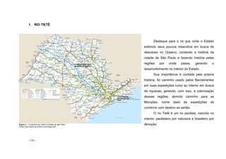 - 14 -
1. RIO TIETÊ
Figura 1 – O caminho do Tietê no Estado de são Paulo
Fonte: http://www.sp-turismo.com/mapa.htm
Destaque para o rio que corta o Estado
exibindo seus poucos meandros em busca de
descanso no Oceano, contando a história da
cidade de São Paulo e fazendo história pelas
regiões por onde passa, gerando o
desenvolvimento no interior do Estado.
Sua importância é contada pela própria
história, foi caminho usado pelos Bandeirantes
em suas expedições rumo ao interior em busca
de riquezas, gerando, com isso, a colonização
dessas regiões, abrindo caminho para as
Monções, nome dado às expedições de
comércio com destino ao sertão.
O rio Tietê é um rio paulista, nascido no
interior, paulistano por natureza e brasileiro por
devoção.
 