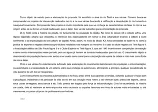 - 16 -
Como objeto de estudo para a elaboração da proposta, foi escolhido a área do rio Tietê e sua várzea. Primeiro busca-se
compreender os projetos de intervenção realizados no rio e na sua várzea buscando a retificação e despoluição do rio tornando-o
navegável novamente. Compreender tais projetos é muito importante para que se conheça as características de lazer do rio na sua
origem antes de se tornar um local inadequado para o lazer. Isso vai dar subsídios para a implantação da proposta.
O rio Tietê conta a história da cidade, foi fundamental na ocupação da região. No inicio do século XX a cidade sofreu uma
rápida expansão urbana que despertou o interesse dos especuladores em tornar a área urbanizável levando a cidade a outro
sofrimento, o da especulação do solo urbano de capital. Ainda, assim, no inicio do século XX, havia atividades de lazer no rio como a
prática de esportes e regatas oferecidas por clubes instalados nas margens do rio como é o caso do clube regatas do Tietê figura 4,
a Associação atlética de São Paulo figura 5 e o Clube Espéria no Tietê figura 3, que até 1945 incentivavam competições de natação
e remo sendo interrompidas nesse período, pois as águas já haviam se tornado inadequadas para tal uso. O crescimento rápido e
desordenado da população levou o rio, então a ser usado como canal para a deposição da sujeira da cidade e não mais como fonte
de vida e lazer.
O rio e sua várzea foi violentamente sufocado pela aceleração do crescimento desordenado da população, a industrialização,
os automóveis e a necessidade de um sistema viário que privilegia os automóveis, eliminando, a principio, qualquer possibilidade de
vida passível de um dia ser recuperada.
Com o crescimento da indústria automobilística o rio ficou preso entre duas grandes avenidas, cortando qualquer vínculo com
a população, impedindo-a de participar da vida do rio em sua vocação mais nobre, a de oferecer lazer, prática de esporte, pesca,
seus clubes de regatas, seus barcos e etc. Tudo parecia ser tragado pela força da industrialização. O rio foi se perdendo da história
da cidade, dele só restavam as lembranças dos mais saudosos ou aquelas descritas em livros de autores mais entusiastas ou até
mesmo nas propostas utópicas de profissionais sonhadores.
 
