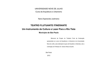 UNIVERSIDADE NOVE DE JULHO
Curso de Arquitetura e Urbanismo
Nanci Aparecida Justiniano
TEATRO FLUTUANTE ITINERANTE
Um Instrumento de Cultura e Lazer Para o Rio Tiete
Município de São Paulo
Memorial de Projeto do Trabalho Final de Graduação
apresentado ao curso de Arquitetura e Urbanismo da Universidade
Nove de Julho, para obtenção do grau de Arquiteto e Urbanista, sob a
orientação do Professor Dr. Gerson Moura Duarte.
São Paulo
2012
 