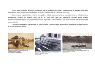 - 17 -
Com o passar do tempo, sentindo o sufocamento que rio vinha sofrendo, houve a conscientização de alguns e então foram
apresentados planos e propostas numa tentativa de salvar o que restava do rio e dar a ele novos usos.
Reconhecendo o potencial que rio tinha para ajudar a cidade economicamente ou urbanisticamente ou culturalmente ou
simplesmente traçando um desenho bonito de se ver numa São Paulo tão apaixonante, surgiram alguns projetos
impressionantemente utópicos para transformar a imagem negativa que o rio, mesmo que sem pedir, transmitia a seus moradores e
a seus visitantes.
Com isso o rio passa por diversas fases ao longo dos anos, e para um melhor entendimento apresenta-se um breve histórico
do rio mais Paulistano dos rios.
Figura 3- Sede do Clube Espéria - década de 20 (acervo Clube Espéria)
Fonte: http://www.ecotiete.org.br/cultural/museu_hist.htm
Extraído em 27/07/2012 -17h30min
Por Fausto Henrique Gomes Nogueira
Figura 4 – Clube de Regatas Tietê
Fonte: http://www.artigosecronicas.com.br/sao-paulo-ontem-e-hoje/
Extraído em: 27/07/2012 – 18h 03min
Por Sonia Costa
Figura 5– Associação Atlética de São Paulo - 1916
Fonte: http://www.ibamendes.com/2011/08/fotos-antigas-do-rio-tiete-iv.html
Extraído em: 27/07/2012 – 18h12min
Por Iba Mendes
 
