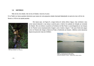 - 18 -
1.2 HISTÓRICO
Não só de uma cidade, não só de um Estado, mas de um povo.
O rio Tietê é um típico paulista interiorano que nasce em uma pequena cidade chamada Salesópolis na serra do mar a 22 km do
litoral e a 140 km da capital paulista.
Ele nasce aqui, ver figura 6, a água brota em vários olhos d´água, mas contraria o seu
curso natural deixando o seu berço e saindo para o interior do sudeste em direção ao noroeste
do Estado. Ele vai embora cruzando as fronteiras de São Paulo e aconchegando-se nos braços
do rio Paraná numa impressionante imagem como mostra a figura 7. Daí para frente ele segue
como rio Paraná até chegar a Bacia do Prata e finalmente ao Oceano Atlântico onde descansa
depois de percorrer mais de 5.000km.
Figura 7 – O encontro dos rios Tietê e Paraná
Fonte: http://www.aipomesp.com.br/colonias.html
Extraído em 20/04/2012 -21h0min - Direitos da foto: Robson Leandro
Figura 6 – Nascente do rio Tietê
Fonte: Nanci Justiniano - em 18/03/2012
 