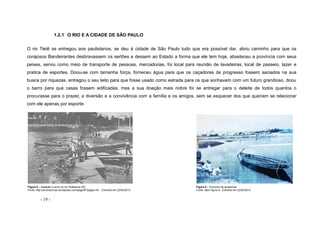 - 19 -
1.2.1 O RIO E A CIDADE DE SÃO PAULO
O rio Tietê se entregou aos paulistanos, se deu à cidade de São Paulo tudo que era possível dar, abriu caminho para que os
corajosos Bandeirantes desbravassem os sertões e dessem ao Estado a forma que ele tem hoje, abasteceu a província com seus
peixes, serviu como meio de transporte de pessoas, mercadorias, foi local para reunião de lavadeiras, local de passeio, lazer e
pratica de esportes. Doou-se com tamanha força, forneceu água para que os caçadores de progresso fossem saciados na sua
busca por riquezas, entregou o seu leito para que fosse usado como estrada para os que sonhavam com um futuro grandioso, doou
o barro para que casas fossem edificadas, mas a sua doação mais nobre foi se entregar para o deleite de todos quantos o
procurasse para o prazer, a diversão e a convivência com a família e os amigos, sem se esquecer dos que queriam se relacionar
com ele apenas por esporte.
Figura 8 – Natação e remo no rio Tietê(anos 30) Figura 9 – Encontro de lavadeiras
Fonte: http://arvoresvivas.wordpress.com/page/8/?pages-list - Extraído em 22/04/2012 Fonte: idem figura 8 - Extraído em 22/04/2012
 