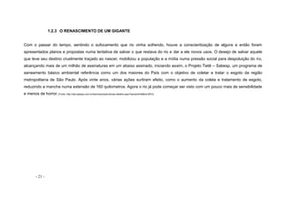 - 21 -
1.2.3 O RENASCIMENTO DE UM GIGANTE
Com o passar do tempo, sentindo o sufocamento que rio vinha sofrendo, houve a conscientização de alguns e então foram
apresentados planos e propostas numa tentativa de salvar o que restava do rio e dar a ele novos usos. O desejo de salvar aquele
que teve seu destino cruelmente traçado ao nascer, mobilizou a população e a mídia numa pressão social para despoluição do rio,
alcançando mais de um milhão de assinaturas em um abaixo assinado, iniciando assim, o Projeto Tietê – Sabesp, um programa de
saneamento básico ambiental referência como um dos maiores do País com o objetivo de coletar e tratar o esgoto da região
metropolitana de São Paulo. Após vinte anos, várias ações surtiram efeito, como o aumento da coleta e tratamento de esgoto,
reduzindo a mancha numa extensão de 160 quilometros. Agora o rio já pode começar ser visto com um pouco mais de sensibilidade
e menos de horror. (Fonte: http://site.sabesp.com.br/site/imprensa/noticias-detalhe.aspx?secaoId=66&id=2872)
 