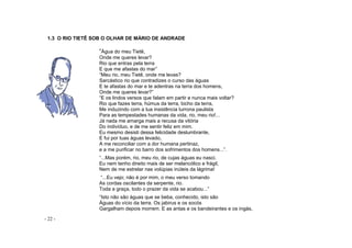 - 22 -
1.3 O RIO TIETÊ SOB O OLHAR DE MÁRIO DE ANDRADE
“Água do meu Tietê,
Onde me queres levar?
Rio que entras pela terra
E que me afastas do mar”
“Meu rio, meu Tietê, onde me levas?
Sarcástico rio que contradizes o curso das águas
E te afastas do mar e te adentras na terra dos homens,
Onde me queres levar?”
“E os lindos versos que falam em partir e nunca mais voltar?
Rio que fazes terra, húmus da terra, bicho da terra,
Me induzindo com a tua insistência turrona paulista
Para as tempestades humanas da vida, rio, meu rio!...
Já nada me amarga mais a recusa da vitória
Do indivíduo, e de me sentir feliz em mim.
Eu mesmo desisti dessa felicidade deslumbrante,
E fui por tuas águas levado,
A me reconciliar com a dor humana pertinaz,
e a me purificar no barro dos sofrimentos dos homens...”.
“...Mas porém, rio, meu rio, de cujas águas eu nasci,
Eu nem tenho direito mais de ser melancólico e frágil,
Nem de me estrelar nas volúpias inúteis da lágrima!
“...Eu vejo; não é por mim, o meu verso tomando
As cordas oscilantes da serpente, rio.
Toda a graça, todo o prazer da vida se acabou...”
“Isto não são águas que se beba, conhecido, isto são
Águas do vício da terra. Os jabirus e os socós
Gargalham depois morrem. E as antas e os bandeirantes e os ingás,
 