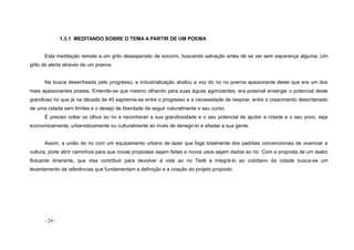 - 24 -
1.3.1 MEDITANDO SOBRE O TEMA A PARTIR DE UM POEMA
Esta meditação remete a um grito desesperado de socorro, buscando salvação antes de se ver sem esperança alguma. Um
grito de alerta através de um poema.
Na busca desenfreada pelo progresso, a industrialização abafou a voz do rio no poema apaixonante deste que era um dos
mais apaixonantes poetas. Entende-se que mesmo olhando para suas águas agonizantes, era possível enxergar o potencial deste
grandioso rio que já na década de 40 espremia-se entre o progresso e a necessidade de respirar, entre o crescimento desordenado
de uma cidade sem limites e o desejo de liberdade de seguir naturalmente o seu curso.
É preciso voltar os olhos ao rio e reconhecer a sua grandiosidade e o seu potencial de ajudar a cidade e o seu povo, seja
economicamente, urbanisticamente ou culturalmente ao invés de denegri-lo e afastar a sua gente.
Assim, a união do rio com um equipamento urbano de lazer que foge totalmente dos padrões convencionais de vivenciar a
cultura, pode abrir caminhos para que novas propostas sejam feitas e novos usos sejam dados ao rio. Com a proposta de um teatro
flutuante itinerante, que visa contribuir para devolver á vida ao rio Tietê e integrá-lo ao cotidiano da cidade busca-se um
levantamento de referências que fundamentam a definição e a criação do projeto proposto.
 