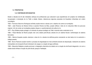 - 25 -
1.4 PROPOSTAS
1.4.1 ESFORÇOS ENTUSIASTAS
Desde a década de 20 são retratados esforços de profissionais que colocaram suas experiências em projetos de revitalização,
recuperação e reinserção do rio Tietê a cidade. Abaixo, relaciona-se algumas propostas de Arquitetos Urbanistas em ordem
cronológica:
1925 – Francisco Saturnino Rodrigues de Britto propõe drenar a várzea com o objetivo de conter as inundações;
1928 – João Florence de Oliveira Cintra e Lisandro Pereira da Silva, propõe retificar o leito do rio reduzindo 46km do percurso
original a fim de conter as inundações projetou diques e o aprofundamento da calha do rio;
1977 – Ruy Ohtake propõe proteger o rio através do parque ecológico do Tietê, incluindo toda a extensão do rio;
1980 – Paulo Mendes da Rocha propõe criar uma cidade porto-fluvial, através de um sistema fluvial e alimentação do sistema
ferroviário;
1996 – Marcos Acayaba propõe urbanizar a área do rio, através de edifícios-ponte conectando os dois lados do rio excluindo o
trafego pesado;
1996 – Bruno Padovani propõe reverter o processo de degradação do meio ambiente através de despoluição, redesenho do sistema
metropolitano de transporte fluvial individual e de cargas e a criação de lagos artificiais;
1998 – Alexandre Delijaikov propõe promover a integração urbanística da cidade com a criação da orla fluvial integrando o rio com a
cidade dando ênfase a função de porto fluvial, parque e habitação.
 