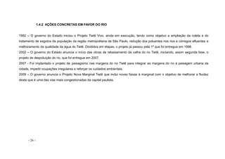 - 26 -
1.4.2 AÇÕES CONCRETAS EM FAVOR DO RIO
1992 – O governo do Estado iniciou o Projeto Tietê Vivo, ainda em execução, tendo como objetivo a ampliação da coleta e do
tratamento de esgotos da população da região metropolitana de São Paulo, redução dos poluentes nos rios e córregos afluentes e
melhoramento da qualidade da água do Tietê. Divididos em etapas, o projeto já passou pela 1ª que foi entregue em 1998.
2002 – O governo do Estado anuncia o início das obras de rebaixamento da calha do rio Tietê, iniciando, assim segunda fase, o
projeto de despoluição do rio, que foi entregue em 2007.
2007 - Foi implantado o projeto de paisagismo nas margens do rio Tietê para integrar as margens do rio à paisagem urbana da
cidade, impedir ocupações irregulares e reforçar os cuidados ambientais.
2009 – O governo anuncia o Projeto Nova Marginal Tietê que inclui novas faixas à marginal com o objetivo de melhorar a fluidez
desta que é uma das vias mais congestionadas da capital paulista.
 
