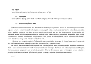 - 27 -
1.5 TEMA
Teatro Flutuante Itinerante – Um instrumento de lazer para o rio Tietê
1.5.1 TIPOLOGIA
Teatro de Arena – Espaço teatral aberto ou fechado com palco abaixo da platéia que tem a visão do todo
1.5.2 CONCEITUAÇÃO DO TEMA
O desenvolvimento da sociedade atua diretamente na modificação do panorama mundial. O crescimento populacional tem
forçado o homem a buscar novas alternativas para moradia, esporte e lazer adaptando-as a ambientes antes não considerados,
como o aquático envolvendo rios, lagos e mares, usando de tecnologia que tem sido desenvolvida a fim de viabilizar tais
alternativas. Muitos são os projetos de construções flutuantes como igrejas, escritórios, residências, restaurantes, hotéis, portos,
supermercados, hospitais, universidades, estacionamentos, ilhas, vilas e até cidades inteiras, alguns utópicos outros prontos a
serem utilizados e outros já sendo utilizados com bastante êxito.
O despertar para a importância do rio Tietê e as inúmeras possibilidades de uso que ele oferece busca-se um levantamento
para que possamos entender a análise que será feita, para a definição e criação do projeto.
Os edifícios que tem suas estruturas projetadas com a tecnologia atual, ainda são vulneráveis aos fenômenos atmosféricos,
aliado a isso a escassez do solo tem levado muitos países a buscar tecnologias alternativas para estruturação de suas edificações,
alternativas, essas, que passam pelo conceito de arquitetura flutuante. Este conceito que a principio pode parecer estranho a
conceitos conservadores de habitar, definitivamente pode vir a inspirar o futuro das habitações e da arquitetura.
 