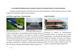 - 28 -
1.6 ALGUMAS REFERÊNCIAS QUE UTILIZAM O CONCEITO DE ARQUITETURA FLUTUANTE NO BRASIL
No Brasil a arquitetura flutuante é muito tímida. Aos poucos está se despontando na região Amazônica em forma de pontos
turísticos como restaurantes, hotéis e centros de pesquisa.
Hotel Othon Jungle Palace – Amazonas Brasil
Figura 12 - Vista expandida Figura 13 - Fachada do hotel
Fonte: imagens extraída do site: http://www.amazonlodges.net/ http://www.bresil-decouverte.com/hotels/hotels_Bresil/
jungle-othon- palace - 28/10/2012 – 19h17min Amazonie/Amazonie+Jungle/Amazon+Jungle+Palace
O Othon Jungle Palace é um hotel flutuante que fica ancorado a 50 km de
Manaus na margem esquerda do Rio Negro no coração da floresta
Amazônica, a maior floresta tropical do mundo. O hotel foi todo construído
sobre uma extensa balsa de aço, e é ecologicamente correto por não poluir
ou interferir na exuberância da natureza. O projeto foi todo desenvolvido
para estar em harmonia com a natureza. O mirante oferece uma bela vista
para o Rio Negro e a floresta podendo também, admirar o nascer do sol.
CASA FLUTUANTE
Figura 14 – Fachada Fonte: http://raisisdoser.blogspot.com.br/2012/01/reserva-
no-am-ganha-casa-flutuante.html - Por: Celina Lago – 28/10/2012 - 21:00 h
Construída na Reserva de Desenvolvimento
Sustentável Amanã, no Amazonas para receber
pesquisadores, a casa flutuante tem capacidade para
abrigar até 20 pessoas. A casa tem 12m de largura
por 18m de comprimento, a eletricidade é gerada a
partir de luz solar, a água é coletada da chuva e do
próprio rio, as telhas são feitas de plástico PET.
 