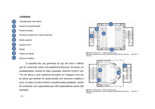 - 31 -
LEGENDA
Arquibancada nível inferior
Figura. 20 – Planta nível 1 - imagem extraída do site:
http://www.designlaboratory.com/courses/a222.f95/a222.f95.finex.delic.html - 12/03/2012 –
13h30min
Figura. 21 – Planta nível 2 - imagem extraída do site:
http://www.designlaboratory.com/courses/a222.f95/a222.f95.finex.delic.html - 12/03/2012 –
13h30min
Acesso às arquibancadas
Acesso principal
Escada de acesso aos níveis superiores
Balcão superior
Acesso à torre
Balcão
Acesso ao balcão
Estrutura metálica
O arquiteto fez uso generoso do aço em todo o edifício
que foi construído sobre uma plataforma flutuante, formando um
paralelepípedo central de base quadrada medindo 9,5x9,5 com
11m de altura e uma cobertura formando um octógono com 6m
de altura que também foi desenvolvida com estrutura metálica e
zinco. O palco na área central e arquibancadas paralelas o teatro
foi construído com capacidade para 400 expectadores sendo 250
sentados.
A
B
C
D
E
F
G
H
A
B
C
D
G
H
F
E
I
I
 