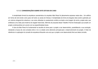 - 33 -
1.7.1.3 CONSIDERAÇÕES SOBRE ESTE ESTUDO DE CASO
A simplicidade formal da arquitetura característica do arquiteto Aldo Rossi foi plenamente expressa nesta obra. Um edifício
em forma de torre tendo como pano de fundo os canais de Veneza. A simplicidade da forma de ângulos retos sendo quebrada por
um volume octogonal de cobertura, e as cores utilizadas no acabamento conferiu ao teatro uma imagem de sonho, projeto este, que
enfatizava uma visão pós-moderna de resgate historicista, diferindo da proposta desse Trabalho Final de Graduação que propõe um
projeto contemporâneo em acordo com as especificidades locais.
A obra de Aldo Rossi foi fundamental na escolha do tema para o projeto a ser desenvolvido, possibilitando a sua evolução,
retratando a busca de uma conexão entre o rio e a cidade como elemento principal para o desenvolvimento do projeto. O fator de
referência é a aplicação do conceito de arquitetura flutuante uma vez que o projeto a ser desenvolvido fará uso deste conceito.
 