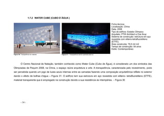 - 34 -
1.7.2 WATER CUBE (CUBO D´ÁGUA )
Figura 30- Transparência do material Figura 31 – Transparência sendo quebrada pela luz
Ficha técnica:
Localização: China
Data: 2008
Tipo de edifício: Estádio Olímpico
Arquiteto: PTW Architect e Ove Arup
Sistema de construção: estrutura em aço
revestida com etileno-tetrafluoretileno
(ETFE),
Área construída: 79,5 mil m2
Tempo de construção: 04 anos
Estilo: Contemporâneo
O Centro Nacional de Natação, também conhecido como Water Cube (Cubo de Água), é considerado um dos símbolos das
Olimpíadas de Pequim 2008, na China, o espaço reúne arquitetura e arte. A transparência, caracterizada pelo revestimento, pode
ser percebida quando um jogo de luzes azuis internas entre as camadas fazendo uma composição arquitetônica reflete no exterior
dando o efeito de bolhas d’água – Figura 31. O edifício tem sua estrutura em aço revestida com etileno- tetrafluoretileno (ETFE),
material transparente que é empregado na construção devido a sua resistência às intempéries. – Figura 30
 