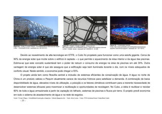 - 35 -
Figura 32 – Fonte: F:Cubo D'Água - China#SitesBird's Nest and the Water
Cube – Emchina2010.htm –acessado em: 26/10/21012
Figura 33 - Imagem: Google imagens - Disponível em:
http://www.woww.com.br/2008/08/ pequim- 2008-centro-aqutico-nacional
-o.html - Crédito: woww - acessado em 18/09/2012 - 23:30h
Figura 34 – Composição colorida
Fonte: http://www.portobello.com.br/blog/decoracao/parque-
aquatico-nacional-de-peguim/- acessado em: 10/11/2012
Devido ao revestimento de alta tecnologia em ETFE, o Cubo foi projetado para funcionar como uma estufa gigante. Cerca de
90% da energia solar que incide sobre o edifício é captada – o que permite o aquecimento da área interior e da água das piscinas.
Estima-se que este conceito sustentável tem o poder de reduzir o consumo de energia na área de piscinas em até 30%. Outra
vantagem da energia solar é que ela assegura que a edificação seja bem iluminada durante o dia, com os níveis adequados de
conforto visual. Neste sentido, a economia pode chegar a 55%.
O projeto ainda tem como filosofia central a inclusão de sistemas eficientes de conservação de água. A água no norte da
China é um produto valioso e Pequim atualmente carece de recursos hídricos para satisfazer a demanda. A combinação de baixa
disponibilidade de água, elevados níveis de utilização, a poluição e os fatores climáticos contribuem para a inerente necessidade de
desenvolver sistemas eficazes para maximizar a reutilização e oportunidades de reciclagem. No Cubo, a idéia é reutilizar e reciclar
80% de toda a água armazenada a partir da captação do telhado, sistemas de piscinas e fluxos por terra. O projeto prevê economia
em todo o sistema de abastecimento de água e na rede de esgotos.
Fonte: F:Cubo D'Água - China#SitesConstrução e Negócios - Editoral Magazine.htm - Texto: Aline Cunha - Fotos: PTW Architects/Vector Foiltec/Blain Crellin
 
