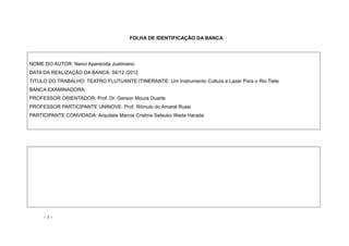 - 1 -
FOLHA DE IDENTIFICAÇÃO DA BANCA
NOME DO AUTOR: Nanci Aparecida Justiniano
DATA DA REALIZAÇÃO DA BANCA: 04/12 /2012
TITULO DO TRABALHO: TEATRO FLUTUANTE ITINERANTE: Um Instrumento Cultura e Lazer Para o Rio Tiete
BANCA EXAMINADORA:
PROFESSOR ORIENTADOR: Prof. Dr. Gerson Moura Duarte
PROFESSOR PARTICIPANTE UNINOVE: Prof. Rômulo do Amaral Russi
PARTICIPANTE CONVIDADA: Arquiteta Marcia Cristina Setsuko Wada Harada
 