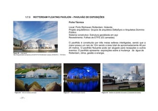 - 37 -
1.7.3 ROTTERDAM FLOATING PAVILION – PAVILHÃO DE EXPOSIÇÕES
Figura 35 – Vista geral
http://thegreentake.wordpress.com/2010/10/18/rotterdam/ acesso 24/09/2012 – 14h15min
Ficha Técnica
Local: Porto Rijnhaven Rotterdam, Holanda
Projeto arquitetônico: Grupos de arquitetos DeltaSync e Arquitetos Domínio
Público
Sistema construtivo: Estrutura geodésida em aço
Revestimento: Folhas de ETFE (03 camadas)
O pavilhão é constituído por três meias esferas interligadas, sendo que a
maior possui um raio de 12m sendo a área total de aproximadamente 46 por
25 metros. O pavilhão flutuante pode ser alugado para recepções e outros
eventos. O pavilhão apresenta exposições sobre a mudança da água de
Rotterdam, clima, gestão e energia.
Figura 36 - Vista do acesso principal Figura 37 - Vista iluminação noturna Figura 38 - Detalhe do pavilhão ancorado e a passarela de acesso
 