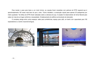 - 38 -
Para manter o peso para baixo a um nível mínimo, as cúpulas foram revestidas com película de ETFE especial que é
aproximadamente 100 vezes mais leve do que o vidro. "Como resultado, a construção cúpula pesa apenas 35 quilogramas por
metro quadrado." As folhas de ETFE foram esticadas sobre a estrutura de aço. O projeto foi desenvolvido de forma flexível para
caber em mais de um lugar conforme a necessidade. O deslocamento do edifício se dá através de rebocador.
O complexo abriga entre outros espaços, salas para conferências, espaço para café, um teatro com capacidade para 150
expectadores e o Centro nacional de Aguas.
Figura 39 - Detalhe interno da ligação entre as esferas Figura 40 - Detalhe da abertura em veneziana Figura 41 - Vista interna do teatro
 