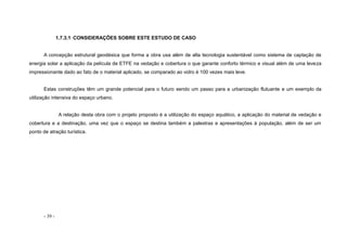 - 39 -
1.7.3.1 CONSIDERAÇÕES SOBRE ESTE ESTUDO DE CASO
A concepção estrutural geodésica que forma a obra usa além de alta tecnologia sustentável como sistema de captação de
energia solar a aplicação da película de ETFE na vedação e cobertura o que garante conforto térmico e visual além de uma leveza
impressionante dado ao fato de o material aplicado, se comparado ao vidro é 100 vezes mais leve.
Estas construções têm um grande potencial para o futuro sendo um passo para a urbanização flutuante e um exemplo da
utilização intensiva do espaço urbano.
A relação desta obra com o projeto proposto é a utilização do espaço aquático, a aplicação do material de vedação e
cobertura e a destinação, uma vez que o espaço se destina também a palestras e apresentações à população, além de ser um
ponto de atração turística.
 