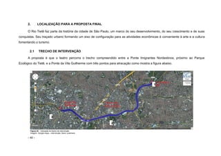 - 40 -
2. LOCALIZAÇÃO PARA A PROPOSTA FINAL
O Rio Tietê faz parte da história da cidade de São Paulo, um marco do seu desenvolvimento, do seu crescimento e de suas
conquistas. Seu traçado urbano formando um eixo de configuração para as atividades econômicas é conveniente à arte e a cultura
fomentando o turismo.
2.1 TRECHO DE INTERVENÇÃO
A proposta é que o teatro percorra o trecho compreendido entre a Ponte Imigrantes Nordestinos, próximo ao Parque
Ecológico do Tietê, e a Ponte da Vila Guilherme com três pontos para atracação como mostra a figura abaixo.
Figura 42 – Indicação do trecho de intervenção
Imagem: Google maps – intervenção: Nanci Justiniano
3
2
1
 