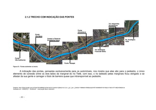 - 41 -
2.1.2 TRECHO COM INDICAÇÃO DAS PONTES
Figura 43 – Pontes existentes no trecho
A indicação das pontes, pensadas exclusivamente para os automóveis, nos mostra que elas são para o pedestre, o único
elemento de conexão entre os dois lados da marginal do rio Tietê, com isso, o rio ladeado pelas marginais ficou obrigado a se
afastar da sua gente e carregar o título de barreira quase que intransponível ao pedestre.
Imagens: http://maps.google.com.br/maps?hl=ptBR&q=ponte+janio+quadros+sp&bav=on.2,or.r_gc.r_pw.r_qf.&biw=1366&bih=559&wrapid=tlif134488064510310&um=1&ie=UTF-8&sa=N&tab=wl
Acessado em: 13/08/2012 – 16h36minh - Intervenção Nanci Justiniano
 