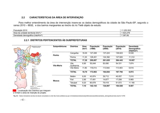 - 42 -
2.2 CARACTERÍSTICAS DA ÁREA DE INTERVENÇÃO
Para melhor entendimento da área de intervenção insere-se os dados demográficos da cidade de São Paulo-SP, segundo o
censo 2010 – IBGE, e dos bairros margeantes ao trecho do rio Tietê objeto de estudo.
População 2010 11.253.503
Área da unidade territorial (Km²) * 1.523,278
Densidade demográfica (hab/Km²) 7.387,69
2.2.1 DISTRITOS PERTENCENTES ÀS SUBPREFEITURAS
Localização dos Distritos que integram
e limitam a área de inserção do projeto.
Subprefeituras Distritos Área
(km²)
População
(1996)
População
(2000)
População
(2010)
Densidade
Demográfica
(Hab/km²)
Penha
Cangaíba 16,00 127,206 137,243 136.623 8.539
Penha 11,30 128,451 124,392 127.820 11.312
TOTAL 17,30 255,657 261,635 264.443 15.857
Vila Maria
Vila
Guilherme
6,90 55,049 50,090 54.331 7,874
Vila Maria 11,80 118,014 113,944 113.463 9,616
TOTAL 18,70 173,063 164,844 167.794 8,972
Mooca
Belém 6,00 43,974 39,712 45.057 7,510
Pari 2,90 17,491 14,877 17.299 5.965
Tatuapé 8,20 80,678 79,418 91.672 11.180
TOTAL 7,10 142,143 134,007 154.028 9.007
Fig. 44 – Dados indicadores da área de estudo consultados no site http://www.prefeitura.sp.gov.br/cidade/secretarias/subprefeituras/subprefeituras/dados_demograficos/index.php?p=12758
 