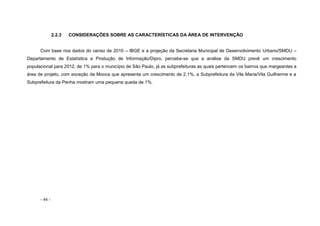 - 44 -
2.2.3 CONSIDERAÇÕES SOBRE AS CARACTERÍSTICAS DA ÁREA DE INTERVENÇÃO
Com base nos dados do censo de 2010 – IBGE e a projeção da Secretaria Municipal de Desenvolvimento Urbano/SMDU –
Departamento de Estatística e Produção de Informação/Dipro, percebe-se que a análise da SMDU prevê um crescimento
populacional para 2012, de 1% para o município de São Paulo, já as subprefeituras as quais pertencem os bairros que margeantes a
área de projeto, com exceção da Mooca que apresenta um crescimento de 2,1%, a Subprefeitura da Vila Maria/Vila Guilherme e a
Subprefeitura da Penha mostram uma pequena queda de 1%.
 