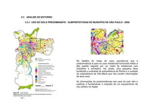 - 45 -
2.3 ANÁLISE DO ENTORNO
2.3.1 USO DO SOLO PREDOMINANTE - SUBPREFEITURAS DO MUNICÍPIO DE SÃO PAULO - 2008
No detalhe do mapa de usos, percebe-se que a
predominância é para os usos residencial horizontal médio e
alto padrão seguido por um misto de residencial com
indústrias e armazéns. Há, ainda, uma pequena faixa
localizada a sudoeste da subprefeitura da Penha e a sudeste
da subprefeitura de Vila Maria que não contém informações
de seus usos.
As informações de predominâncias dos usos do solo vêm a
justificar e fundamentar a inserção de um equipamento de
uso público na região.
Figura 45 – usos do solo
Fonte:http://ww2.prefeitura.sp.gov.br/secretarias/desenvolvimento
urbano/mapa/06_Uso_solo.jpg
 