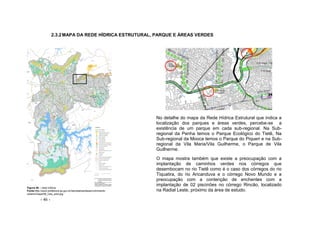 - 46 -
2.3.2MAPA DA REDE HÍDRICA ESTRUTURAL, PARQUE E ÁREAS VERDES
Figura 46 – rede hídrica
Fonte:http://ww2.prefeitura.sp.gov.br/secretarias/desenvolvimento
urbano/mapa/06_Uso_solo.jpg
No detalhe do mapa da Rede Hídrica Estrutural que indica a
localização dos parques e áreas verdes, percebe-se a
existência de um parque em cada sub-regional. Na Sub-
regional da Penha temos o Parque Ecológico do Tietê, Na
Sub-regional da Mooca temos o Parque do Piqueri e na Sub-
regional da Vila Maria/Vila Guilherme, o Parque de Vila
Guilherme.
O mapa mostra também que existe a preocupação com a
implantação de caminhos verdes nos córregos que
desembocam no rio Tietê como é o caso dos córregos do rio
Tiquatira, do rio Aricanduva e o córrego Novo Mundo e a
preocupação com a contenção de enchentes com a
implantação de 02 piscinões no córrego Rincão, localizado
na Radial Leste, próximo da área de estudo.
 