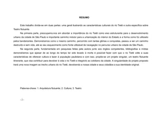 - 2 -
RESUMO
Este trabalho divide-se em duas partes: uma geral ilustrando as características culturais do rio Tietê e outra específica sobre
Teatro flutuante.
Na primeira parte, preocupamo-nos em abordar a importância do rio Tietê como eixo estruturante para o desenvolvimento
urbano da cidade de São Paulo e importante caminho indutor para a urbanização do interior do Estado e a forma como foi utilizado
pelos bandeirantes. Demonstramos como o mesmo caminho, percorrido com tantas glórias e conquistas, passou a ser um caminho
destruído e sem vida, até ao seu esquecimento como fonte utilizável de navegação no percurso urbano da cidade de São Paulo.
Na segunda parte, fundamentada em pesquisas feitas pela autora junto aos órgãos competentes, bibliografias e mídias
demonstramos que apesar de ao longo do tempo ter sido levado à morte é possível fazer com que o rio Tietê volte a suas
características de oferecer cultura e lazer à população paulistana e com isso, propõe-se um projeto singular, um teatro flutuante
itinerante, que visa contribuir para devolver à vida o rio Tietê e integrá-lo ao cotidiano da cidade. A singularidade do projeto proposto
trará uma nova imagem ao trecho urbano do rio Tietê, devolvendo a nossa cidade e seus cidadãos a sua identidade original.
Palavras-chave: 1. Arquitetura flutuante; 2. Cultura; 3. Teatro
 