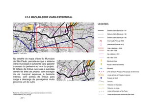 - 47 -
2.3.3 MAPA DA REDE VIÁRIA ESTRUTURAL
Figura 47 – rede viária
No detalhe do mapa Viário do Munícipio
de São Paulo, percebe-se que o sistema
viário municipal é suficiente para garantir
o acesso do pedestre ao local do projeto.
O tráfego de ônibus nas ruas e avenidas
dentro da área de projeto, com exceção
da via marginal expressa, é bastante
intenso, com pontos de ônibus para
carga e descarga de passageiros muito
próximos um do outro.
Fonte:http://ww2.prefeitura.sp.gov.br/secretarias/desenvolvimento
urbano/mapa/06_Uso_solo.jpg
 