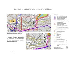 - 48 -
2.3.4 MAPA DA REDE ESTRUTURAL DE TRANSPORTE PÚBLICO
Figura 48 – transporte público
Fonte:http://ww2.prefeitura.sp.gov.br/secretarias/
desenvolvimentourbano/mapa/06_Uso_solo.jpg
O detalhe do mapa destacando
os corredores de ônibus dentro
da área de estudo e os que tem
maior proximidade.
 
