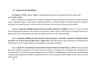 - 49 -
2.4 LEGISLAÇÃO DE REFERÊNCIA
Lei Federal nº 4.771/65 – cap. II – seção I - da delimitação das Áreas de Preservação Permanente, alterada pela
Lei nº 12.727, de 2012.
Esta Lei estabelece normas gerais sobre a proteção da vegetação, Áreas de Preservação Permanente e as Áreas de Reserva
Legal; a exploração florestal, o suprimento de matéria-prima florestal, o controle da origem dos produtos florestais e o controle e
prevenção dos incêndios florestais, e prevê instrumentos econômicos e financeiros para o alcance de seus objetivos.
Segundo a Resolução CONAMA (Conselho Nacional do Meio Ambiente) Nº 303/2002 em seu Art. 3° (item Ib) constitui
Área de Preservação Permanente a área situada em faixa marginal, medida a partir do nível mais alto, em projeção horizontal, com
largura mínima, de 50 metros para cursos d´água com larguras variando de 10 a 50 metros de largura.
Ainda, a Resolução CONAMA (Conselho Nacional do Meio Ambiente) nº 369/ 2006 - Publicada no DOU(Diário Oficial
da União) no
61, de 29 de março de 2006, Seção 1, páginas 150 – 151 dispõe sobre os casos excepcionais, de utilidade pública,
interesse social ou baixo impacto ambiental, que possibilitam a intervenção ou supressão.
Ainda na Seção III - Da implantação de Área Verde de Domínio Público em Área Urbana, no Item II, fala da aprovação
pelo órgão ambiental competente de um projeto técnico que priorize a restauração e/ou manutenção das características do
ecossistema local, e que contemple medidas necessárias para manutenção. E no Item III fala dos percentuais de impermeabilização
e alteração para ajardinamento limitados a respectivamente 5% e 15% da área total da APP inserida na área verde de domínio
público entendo:
 