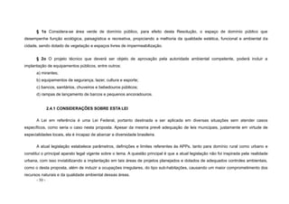 - 50 -
§ 1o Considera-se área verde de domínio público, para efeito desta Resolução, o espaço de domínio público que
desempenhe função ecológica, paisagística e recreativa, propiciando a melhoria da qualidade estética, funcional e ambiental da
cidade, sendo dotado de vegetação e espaços livres de impermeabilização.
§ 2o O projeto técnico que deverá ser objeto de aprovação pela autoridade ambiental competente, poderá incluir a
implantação de equipamentos públicos, entre outros:
a) mirantes;
b) equipamentos de segurança, lazer, cultura e esporte;
c) bancos, sanitários, chuveiros e bebedouros públicos;
d) rampas de lançamento de barcos e pequenos ancoradouros.
2.4.1 CONSIDERAÇÕES SOBRE ESTA LEI
A Lei em referência é uma Lei Federal, portanto destinada a ser aplicada em diversas situações sem atender casos
específicos, como seria o caso nesta proposta. Apesar da mesma prevê adequação de leis municipais, justamente em virtude de
especialidades locais, ela é incapaz de abarcar a diversidade brasileira.
A atual legislação estabelece parâmetros, definições e limites referentes às APPs, tanto para domínio rural como urbano e
constitui o principal aparato legal vigente sobre o tema. A questão principal é que a atual legislação não foi inspirada pela realidade
urbana, com isso inviabilizando a implantação em tais áreas de projetos planejados e dotados de adequados controles ambientais,
como o desta proposta, além de induzir a ocupações irregulares, do tipo sub-habitações, causando um maior comprometimento dos
recursos naturais e da qualidade ambiental dessas áreas.
 