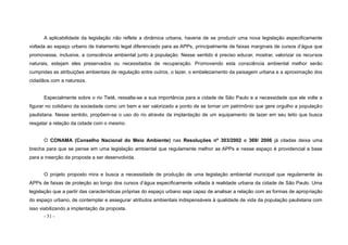 - 51 -
A aplicabilidade da legislação não reflete a dinâmica urbana, haveria de se produzir uma nova legislação especificamente
voltada ao espaço urbano de tratamento legal diferenciado para as APPs, principalmente de faixas marginais de cursos d’água que
promovesse, inclusive, a consciência ambiental junto à população. Nesse sentido é preciso educar, mostrar, valorizar os recursos
naturais, estejam eles preservados ou necessitados de recuperação. Promovendo esta consciência ambiental melhor serão
cumpridas as atribuições ambientais de regulação entre outros, o lazer, o embelezamento da paisagem urbana e a aproximação dos
cidadãos com a natureza.
Especialmente sobre o rio Tietê, ressalta-se a sua importância para a cidade de São Paulo e a necessidade que ele volte a
figurar no cotidiano da sociedade como um bem a ser valorizado a ponto de se tornar um patrimônio que gere orgulho a população
paulistana. Nesse sentido, propõem-se o uso do rio através da implantação de um equipamento de lazer em seu leito que busca
resgatar a relação da cidade com o mesmo.
O CONAMA (Conselho Nacional do Meio Ambiente) nas Resoluções nº 303/2002 e 369/ 2006 já citadas deixa uma
brecha para que se pense em uma legislação ambiental que regulamente melhor as APPs e nesse espaço é providencial a base
para a inserção da proposta a ser desenvolvida.
O projeto proposto mira e busca a necessidade de produção de uma legislação ambiental municipal que regulamente às
APPs de faixas de proteção ao longo dos cursos d’água especificamente voltada à realidade urbana da cidade de São Paulo. Uma
legislação que a partir das características próprias do espaço urbano seja capaz de analisar a relação com as formas de apropriação
do espaço urbano, de contemplar e assegurar atributos ambientais indispensáveis à qualidade de vida da população paulistana com
isso viabilizando a implantação da proposta.
 