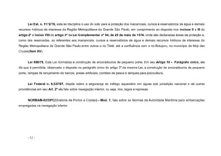 - 52 -
Lei Est. n. 1172/76, esta lei disciplina o uso do solo para a proteção dos mananciais, cursos e reservatórios de água e demais
recursos hídricos de interesse da Região Metropolitana da Grande São Paulo, em cumprimento ao disposto nos incisos II e III do
artigo 2º e inciso VIII do artigo 3º da Lei Complementar nº 94, de 29 de maio de 1974, onde são declaradas áreas de proteção e,
como tais reservadas, as referentes aos mananciais, cursos e reservatórios de água e demais recursos hídricos de interesse da
Região Metropolitana da Grande São Paulo entre outros o rio Tietê, até a confluência com o rio Botujuru, no município de Moji das
Cruzes(Item XV).
Lei 898/75, Esta Lei normatiza a construção de ancoradouros de pequeno porte. Em seu Artigo 10 - Parágrafo único, ela
diz que é permitida, observado o disposto no parágrafo único do artigo 3º da mesma Lei, a construção de ancoradouros de pequeno
porte, rampas de lançamento de barcos, praias artificiais, pontões de pesca e tanques para piscicultura.
Lei Federal n. 9.537/97, dispõe sobre a segurança do tráfego aquaviário em águas sob jurisdição nacional e dá outras
providências em seu Art. 2º ela fala sobre navegação interior, ou seja, rios, lagos e represas.
NORMAM-02/DPC(Diretoria de Portos e Costas) - Mod. 1, fala sobre as Normas da Autoridade Marítima para embarcações
empregadas na navegação interior.
 