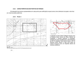 - 54 -
2.5.2 CARACTERÍSTICAS DOS PONTOS DE PARADA
A localização dos terrenos apresentados em cada ponto para edificação de apoio serve como diretrizes de projeto e vão ficar
em nível de estudo preliminar.
2.5.3 Ponto 1
Vista aproximada
Localizado na Rua Vitória Calegari esquina com
a Rodovia Airton Senna da Silva, Distrito de
Cangaíba, o terreno pertence à Ecopistas,
empresa do grupo EcoRodovias, administradora
da SP-15 marginal Tietê (trecho leste) e SP-70
Rodovia Airton Senna e hoje uma parte do
mesmo funciona como um depósito aberto de
resíduos asfálticos.
Figura. 50 – Ponto 1
Fonte: http://www3.prefeitura.sp.gov.br/DU0107_MDC/paginaspublicas/index.aspx
N
Esc. 1:1000
N
 