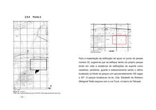 - 55 -
2.5.4 Ponto 2
Vista aproximada
Para a implantação da edificação de apoio no ponto de parada
número 02, sugere-se que se edifique dentro do próprio parque
tendo em vista a existência de edificações de suporte como
vestiários, sanitários, guarita e estacionamento sendo o último
localizado na frente do parque com aproximadamente 100 vagas
a 45º. O parque localiza-se na Av. Cda. Elisabeth de Robiano
(Marginal Tietê) esquina com a rua Tuiuti, no bairro do Tatuapé.
Figura. 51 – Ponto 2
Fonte: http://www3.prefeitura.sp.gov.br/DU0107_MDC/paginaspublicas/index.aspx
N
N
Esc. 1:1000
N
 