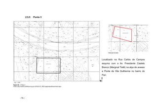 - 56 -
2.5.5 Ponto 3
Vista aproximada
Localizado na Rua Carlos de Campos
esquina com a Av. Presidente Castelo
Branco (Marginal Tietê) na alça de acesso
a Ponte da Vila Guilherme no bairro do
Pari.
Figura 52 – Ponto 3
Fonte: http://www3.prefeitura.sp.gov.br/DU0107_MDC/paginaspublicas/index.aspx
Esc. 1:1000
N
 