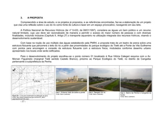 - 57 -
3. A PROPOSTA
Compreendido a área de estudo, e os projetos já propostos, e as referências encontradas, faz-se a elaboração de um projeto
que visa uma reflexão sobre o uso do rio como fonte de cultura e lazer em um espaço provocativo, navegando em seu leito.
A Política Nacional de Recursos Hídricos (lei nº 9.433, de 08/01/1997), considera as águas um bem público e um recurso
natural limitado, cujo uso deve ser racionalizado de maneira a permitir o acesso do maior número de pessoas e com diversas
finalidades, incluindo inclusive (Capítulo II, Artigo 2º) o transporte aquaviário na utilização integrada dos recursos hídricos, visando o
desenvolvimento sustentável.
Com base na noção de uso múltiplo das águas estabelecido pela PNRH, a proposta trata de um teatro de arena sobre uma
estrutura flutuante que percorrerá o leito do rio a partir das proximidades do parque ecológico do Tietê até a Ponte da Vila Guilherme
com pontos para ancoragem e conexão da estrutura flutuante com a estrutura física, modulados conforme desenho urbano
apresentado nos locais onde serão edificados.
Para o desenvolvimento do projeto escolheu-se o ponto número 01 localizado à Rua Vitória Calegari esquina com a Av.
Morvan Figueiredo (marginal Tietê sentido Castelo Branco), próximo ao Parque Ecológico do Tietê, no distrito de Cangaíba
pertencente à subprefeitura da Penha.
Figura 53 – Local para implantação da edificação de apoio
Fonte: http://www3.prefeitura.sp.gov.br/DU0107_MDC/
paginaspublicas/index.aspx
Foto 1 - Entorno visto de sobre a ponte
Fonte: Nanci Justiniano
Foto 2 - Margem do rio
Fonte: Nanci Justiniano
Foto 3 - Bairro da Penha e Cangaíba ao
fundo
Fonte: Nanci Justiniano
2
LOCAL
3
1
N
 