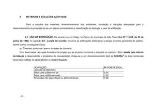 - 63 -
4. MATERIAIS E SOLUÇÕES ADOTADAS
Para a escolha dos materiais, dimensionamento dos ambientes, circulação e soluções adequadas para o
desenvolvimento da proposta fez-se um estudo considerando a classificação da tipologia e usos da edificação.
4.1 USO DA EDIFICAÇÃO: De acordo com o Código de Obras do município de São Paulo (Lei Nº 11.228, de 25 de
junho de 1992) no capitulo 8.8 - Locais de reunião, inclui-se as edificações destinadas a abrigar eventos geradores de público,
dentre outros, os seguintes tipos:
a) Cinemas, auditórios, teatros ou salas de concerto;
Com base nessa Lei e pela finalidade do projeto que se propõe e conforme o disposto no capitulo 12.6.1- tabela para cálculo
de lotação e desenvolvido o programa de necessidades chega-se a um dimensionamento total de 926.00m2
de área construída
incluindo o edifício de apoio técnico e o teatro flutuante.
OCUPAÇÃO M² POR PESSOA
LOCAIS DE REUNIÃO
Setor para público em pé 0,40
Setor para público sentado 1,00
Atividades não específicas ou administrativas 7,00
 