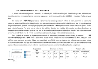 - 65 -
4.1.2 DIMENSIONAMENTO PARA CAIXA D´ÁGUA
A Norma que fixa as exigências à maneira e os critérios para projetar as instalações prediais de água fria, atendendo às
condições técnicas mínimas de higiene, economia, segurança e conforto aos usuários, é a NBR 5626 – Instalação Predial de Água
Fria.
De acordo com a NBR 5626 para calcular e dimensionar a caixa d´água de um edifício de teatro, considera-se o consumo
médio por assento de 02 litros/dia. As edificações com área total construída menor que 750 m2 e/ou menor que 12 metros de altura
exigem-se extintores, portanto para o projeto proposto (área construída = 926m2
) sendo 595m2
para o edifício de apoio e 331m2
para o teatro flutuante. Por tanto, por se tratar de dois edifícios distintos com medidas diferenciadas e ambos não atingem a
metragem quadrada de 750m e a altura de 12m, não se faz necessário à instalação do reservatório inferior e nem o percentual para
a reserva de incêndio. A área do mirante não se integra a área construída por tratar-se de área descoberta.
Para o cálculo de consumo de água e dimensionamento do reservatório levou-se em conta o número de assentos: 160
assentosx2 litros por dia = 320L como o reservatório deverá atender por 02 dias calcula-se 320 litrosx2 dias= 640L para cada
edifício, neste caso seria uma caixa d´água com capacidade para 1500L, como se trata de dois edifícios sugere-se duas caixas
d´água com capacidade para 500 litros para o teatro flutuante e uma caixa d´água com capacidade para 750 litros para o edifício de
apoio, ambas sendo instaladas em um ambiente específico com acessos para manutenção explicitados nas plantas.
Capacidade
em
litros
Dimensão em metros Peso em quilos
A B C D E Caixa vazia Caixa cheia
500 0,72 0,58 1,24 1,22 0,95 10,50 510,50
750 0,91 0,73 1,37 1,35 1,00 14,50 764,50
Fonte: Fortlev
 