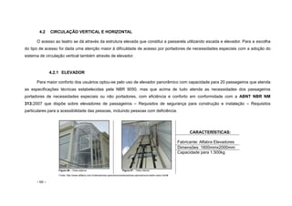 - 66 -
4.2 CIRCULAÇÃO VERTICAL E HORIZONTAL
O acesso ao teatro se dá através da estrutura elevada que constitui a passarela utilizando escada e elevador. Para a escolha
do tipo de acesso foi dada uma atenção maior à dificuldade de acesso por portadores de necessidades especiais com a adoção do
sistema de circulação vertical também através de elevador.
4.2.1 ELEVADOR
Para maior conforto dos usuários optou-se pelo uso de elevador panorâmico com capacidade para 20 passageiros que atenda
as especificações técnicas estabelecidas pela NBR 9050, mas que acima de tudo atenda as necessidades dos passageiros
portadores de necessidades especiais ou não portadores, com eficiência e conforto em conformidade com a ABNT NBR NM
313:2007 que dispõe sobre elevadores de passageiros – Requisitos de segurança para construção e instalação – Requisitos
particulares para a acessibilidade das pessoas, incluindo pessoas com deficiência.
Figura 56 – Vista externa Figura 57 – Vista interna
CARACTERÍSTICAS:
Fabricante: Alfabra Elevadores
Dimensões: 1600mmx2000mm
Capacidade para 1.500kg
Fonte: http://www.alfabra.com.br/elevadores-panoramicos/elevadores-panoramicos-belle-vision.html#
 