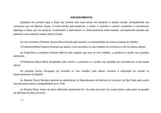 - 4 -
AGRADECIMENTOS
Agradeço em primeiro lugar a Deus que durante todo esse tempo me preservou e esteve comigo, principalmente nos
momentos que me faltavam forças. A minha família pela paciência, o auxilio, o incentivo e carinho constantes e incondicional.
Agradeço a todos que me ajudaram, incentivaram e estimularam no desenvolvimento deste trabalho, principalmente aqueles que
estiveram mais próximos nesses últimos meses:
Ao meu orientador Professor Gerson Moura Duarte pelo incentivo e a interatividade em todas as etapas do trabalho.
A Professora Maria Eugenia Ximenes que desde o início acreditou no meu trabalho me incentivou e não me deixou desistir.
Ao Engenheiro e professor Eduardo Mercuri pelo respeito que teve ao meu trabalho, a paciência e auxílio nas questões
estruturais.
A Professora Eliana Maria Zmyslowski pelo carinho, a paciência e o auxílio nas questões de luminotécnica e iluminação
cênica.
Ao arquiteto Osmar Panegassi por acreditar no meu trabalho, pelo valioso incentivo e disposição em auxiliar no
desenvolvimento do trabalho.
Ao Marcelo Poncci Bandeira gerente de atendimento do Departamento de Hidrovia do município de São Paulo pelo auxilio
nas pesquisas sobre a navegabilidade do rio Tietê.
Ao Ricardo Peres, diretor de teatro alternativo atualmente em “ As notas de Luiza” de Louise Coehm, pela ajuda na questão
de definição do palco de arena.
 
