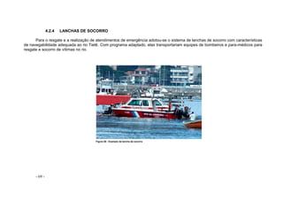 - 69 -
4.2.4 LANCHAS DE SOCORRO
Para o resgate e a realização de atendimentos de emergência adotou-se o sistema de lanchas de socorro com características
de navegabilidade adequada ao rio Tietê. Com programa adaptado, elas transportariam equipes de bombeiros e para-médicos para
resgate e socorro de vítimas no rio.
Figura 58 - Exemplo de lancha de socorro
 