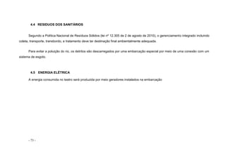 - 73 -
4.4 RESIDUOS DOS SANITÁRIOS
Segundo a Política Nacional de Resíduos Sólidos (lei nº 12.305 de 2 de agosto de 2010), o gerenciamento integrado incluindo
coleta, transporte, transbordo, e tratamento deve ter destinação final ambientalmente adequada.
Para evitar a poluição do rio, os detritos são descarregados por uma embarcação especial por meio de uma conexão com um
sistema de esgoto.
4.5 ENERGIA ELÉTRICA
A energia consumida no teatro será produzida por meio geradores instalados na embarcação
 
